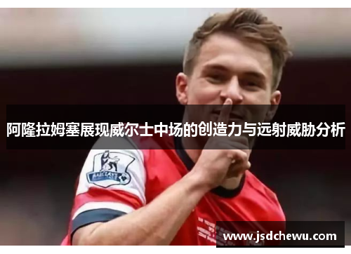 阿隆拉姆塞展现威尔士中场的创造力与远射威胁分析