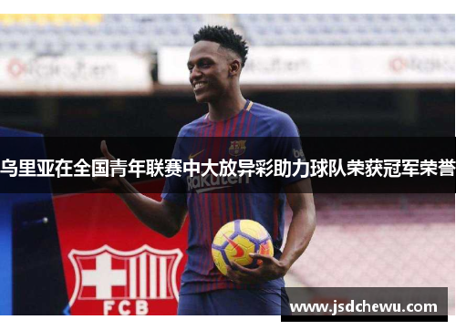乌里亚在全国青年联赛中大放异彩助力球队荣获冠军荣誉