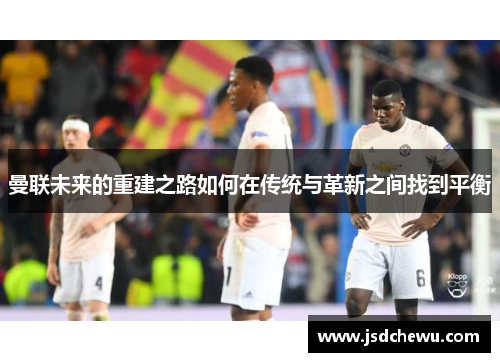 曼联未来的重建之路如何在传统与革新之间找到平衡