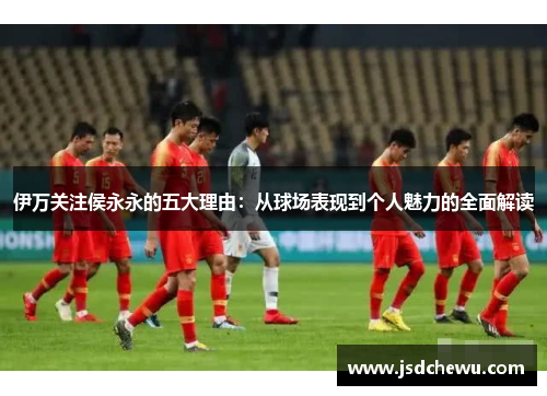 伊万关注侯永永的五大理由：从球场表现到个人魅力的全面解读