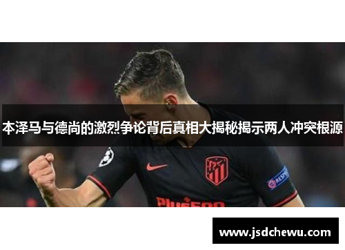 本泽马与德尚的激烈争论背后真相大揭秘揭示两人冲突根源