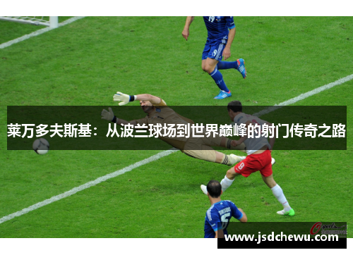 莱万多夫斯基：从波兰球场到世界巅峰的射门传奇之路