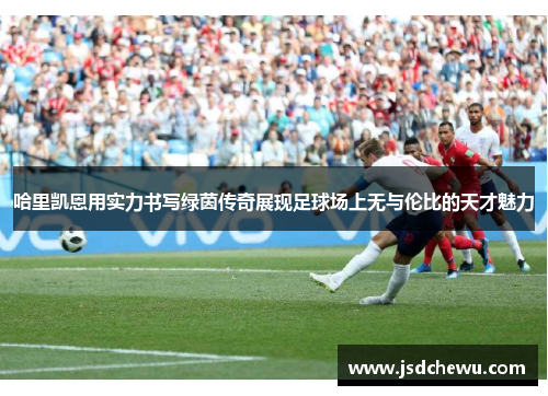 哈里凯恩用实力书写绿茵传奇展现足球场上无与伦比的天才魅力
